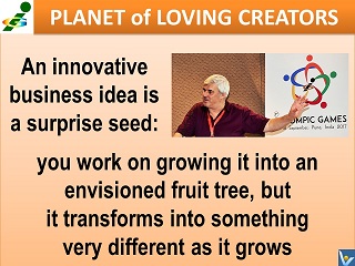 Inspirational quotes INNOVATION Vadim Kotelnikov An innovative business idea is a surprise seed: you work on growing it into an envisioned fruit tree, but it transforms into something very different as it grows.